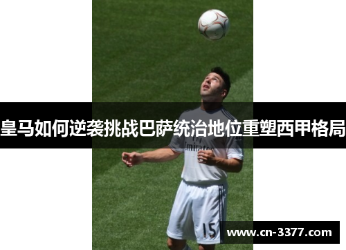 皇马如何逆袭挑战巴萨统治地位重塑西甲格局