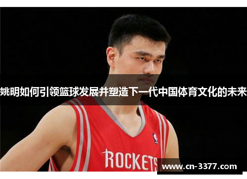 姚明如何引领篮球发展并塑造下一代中国体育文化的未来